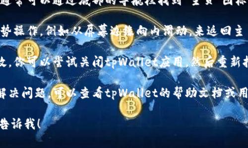 如果您想知道如何在tpWallet上返回主页面，可以按照以下步骤进行操作：

1. **检查界面**: 在tpWallet应用的界面上，通常会有一个“主页”或“返回”按钮。确保您熟悉应用的界面设计。

2. **使用导航按钮**: 如果你在移动设备上，通常可以通过底部的导航栏找到“主页”图标。点击这个图标可以直接返回主页面。

3. **手势操作**: 在某些设备上，可以使用手势操作，例如从屏幕边缘向内滑动，来返回主页面。

4. **重新加载应用**: 如果以上方法都不奏效，你可以尝试关闭tpWallet应用，然后重新打开。一般来说，这样可以直接带您回到主页面。

5. **查看帮助文档**: 如果以上方法都无法解决问题，可以查看tpWallet的帮助文档或用户指南，通常里面会有详细的操作说明。

如果您有其他具体的问题或需要更多方法，请告诉我！